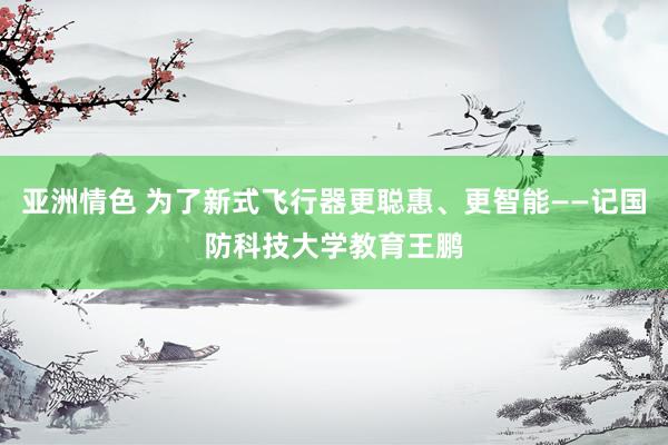 亚洲情色 为了新式飞行器更聪惠、更智能——记国防科技大学教育王鹏