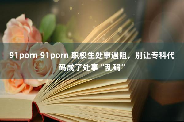 91porn 91porn 职校生处事遇阻，别让专科代码成了处事“乱码”