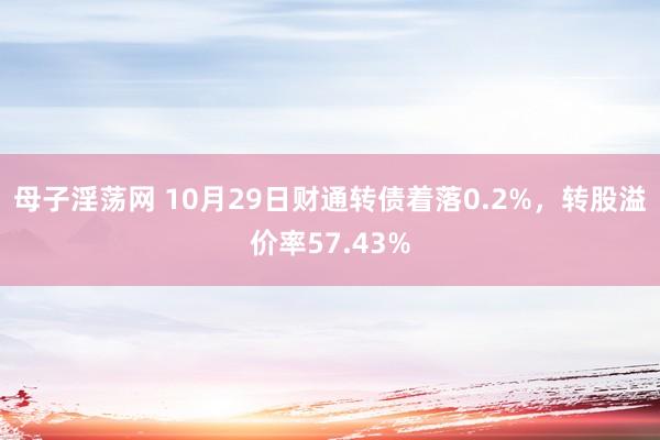 母子淫荡网 10月29日财通转债着落0.2%，转股溢价率57.43%