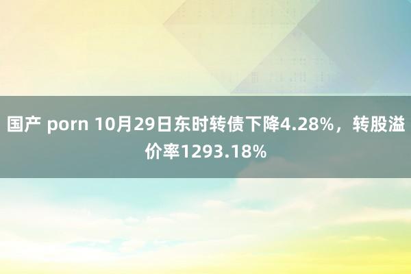 国产 porn 10月29日东时转债下降4.28%，转股溢价率1293.18%