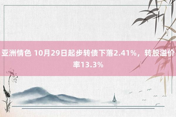 亚洲情色 10月29日起步转债下落2.41%，转股溢价率13.3%