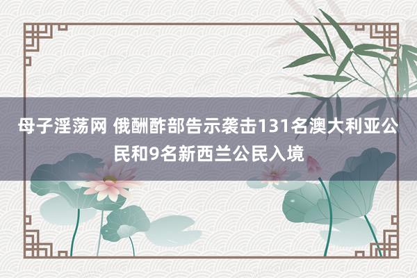 母子淫荡网 俄酬酢部告示袭击131名澳大利亚公民和9名新西兰公民入境