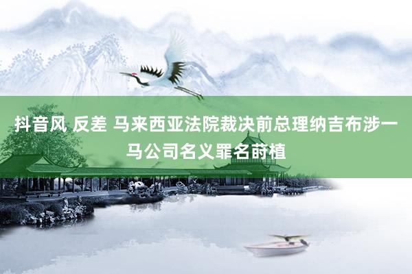 抖音风 反差 马来西亚法院裁决前总理纳吉布涉一马公司名义罪名莳植