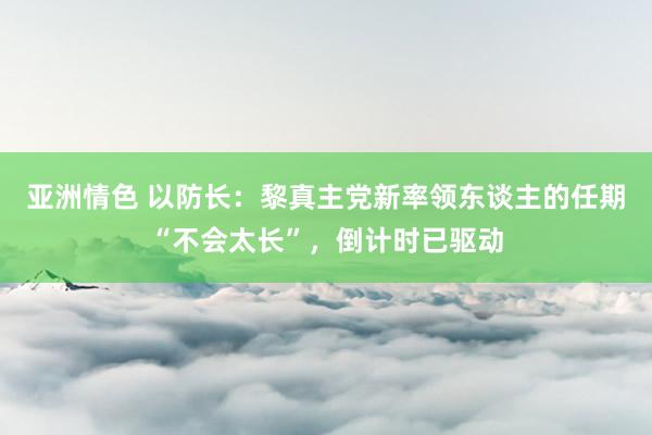 亚洲情色 以防长：黎真主党新率领东谈主的任期“不会太长”，倒计时已驱动