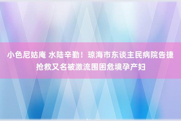 小色尼姑庵 水陆辛勤！琼海市东谈主民病院告捷抢救又名被激流围困危境孕产妇