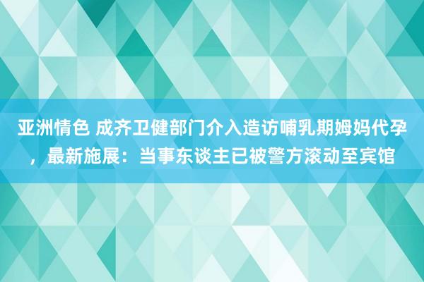 亚洲情色 成齐卫健部门介入造访哺乳期姆妈代孕，最新施展：当事东谈主已被警方滚动至宾馆