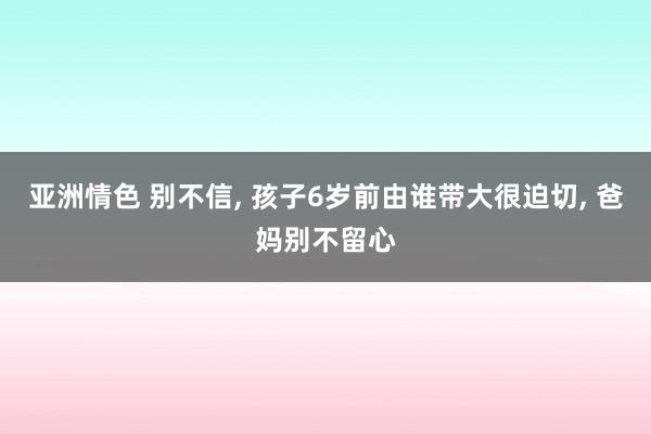 亚洲情色 别不信, 孩子6岁前由谁带大很迫切, 爸妈别不留心