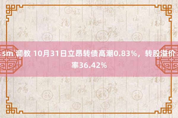 sm 调教 10月31日立昂转债高潮0.83%，转股溢价率36.42%