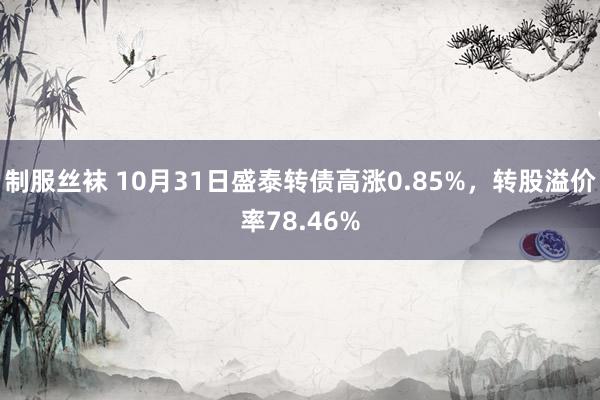 制服丝袜 10月31日盛泰转债高涨0.85%，转股溢价率78.46%