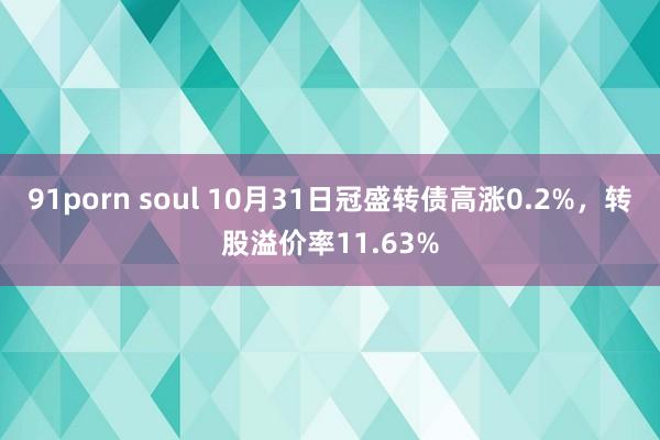 91porn soul 10月31日冠盛转债高涨0.2%，转股溢价率11.63%