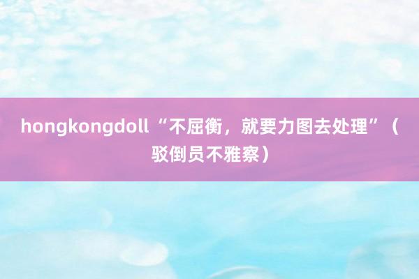 hongkongdoll “不屈衡，就要力图去处理”（驳倒员不雅察）