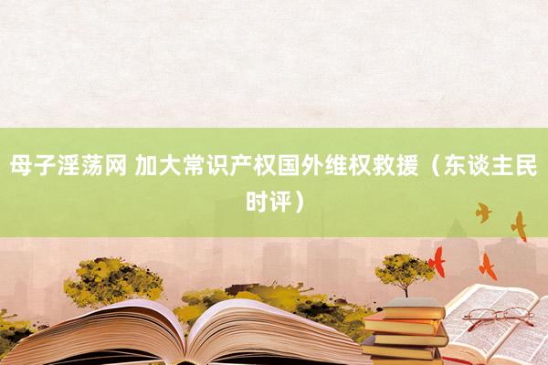 母子淫荡网 加大常识产权国外维权救援（东谈主民时评）