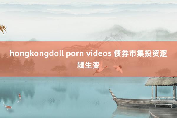 hongkongdoll porn videos 债券市集投资逻辑生变