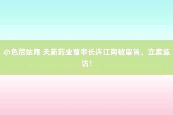 小色尼姑庵 天新药业董事长许江南被留置、立案造访！