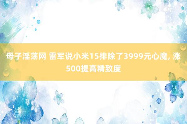 母子淫荡网 雷军说小米15排除了3999元心魔， 涨500提高精致度