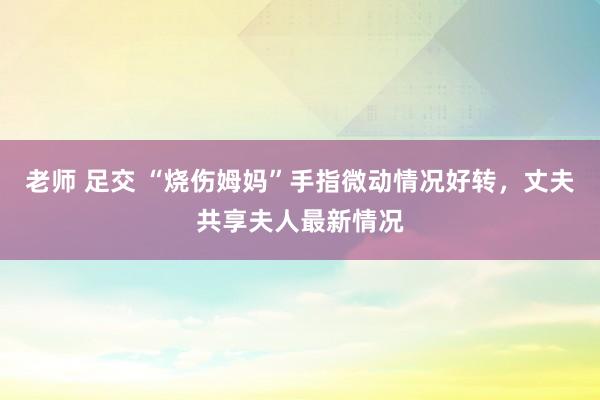 老师 足交 “烧伤姆妈”手指微动情况好转，丈夫共享夫人最新情况