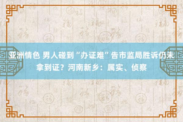 亚洲情色 男人碰到“办证难”告市监局胜诉仍未拿到证？河南新乡：属实、侦察