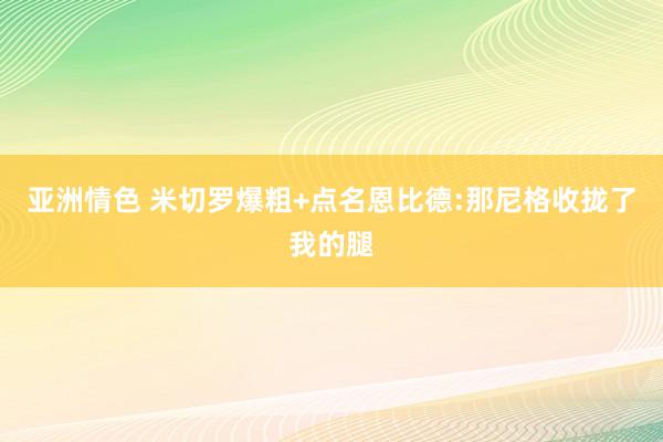 亚洲情色 米切罗爆粗+点名恩比德:那尼格收拢了我的腿