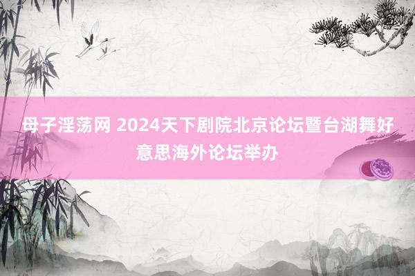 母子淫荡网 2024天下剧院北京论坛暨台湖舞好意思海外论坛举办