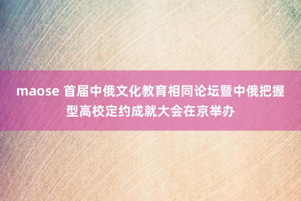 maose 首届中俄文化教育相同论坛暨中俄把握型高校定约成就大会在京举办