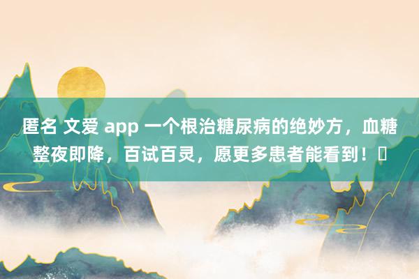 匿名 文爱 app 一个根治糖尿病的绝妙方，血糖整夜即降，百试百灵，愿更多患者能看到！​