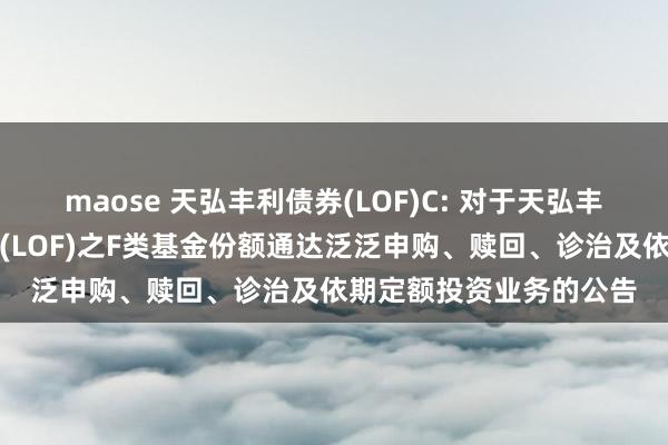 maose 天弘丰利债券(LOF)C: 对于天弘丰利债券型证券投资基金(LOF)之F类基金份额通达泛泛申购、赎回、诊治及依期定额投资业务的公告