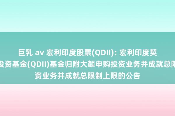 巨乳 av 宏利印度股票(QDII): 宏利印度契机股票型证券投资基金(QDII)基金归附大额申购投资业务并成就总限制上限的公告