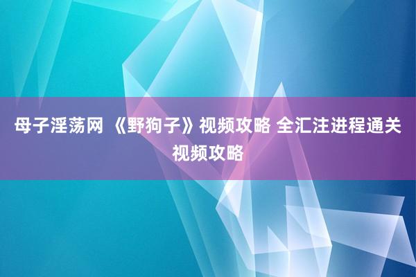 母子淫荡网 《野狗子》视频攻略 全汇注进程通关视频攻略