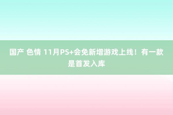 国产 色情 11月PS+会免新增游戏上线！有一款是首发入库