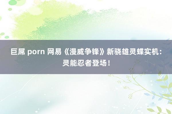 巨屌 porn 网易《漫威争锋》新骁雄灵蝶实机：灵能忍者登场！