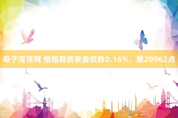 母子淫荡网 恒指期货夜盘收跌0.16%，报20962点