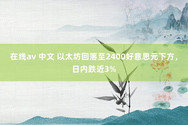 在线av 中文 以太坊回落至2400好意思元下方，日内跌近3%