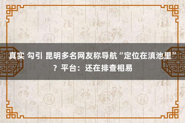 真实 勾引 昆明多名网友称导航“定位在滇池里”？平台：还在排查相易