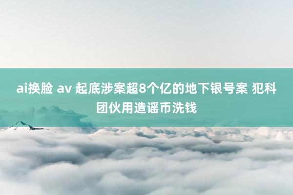 ai换脸 av 起底涉案超8个亿的地下银号案 犯科团伙用造谣币洗钱