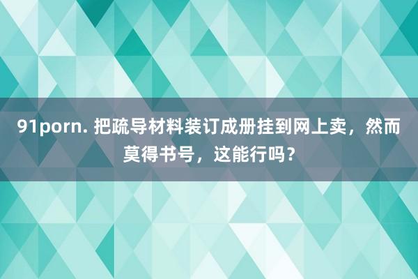 91porn. 把疏导材料装订成册挂到网上卖，然而莫得书号，这能行吗？