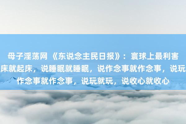 母子淫荡网 《东说念主民日报》：寰球上最利害的东说念主，是提及床就起床，说睡眠就睡眠，说作念事就作念事，说玩就玩，说收心就收心