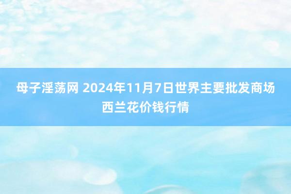 母子淫荡网 2024年11月7日世界主要批发商场西兰花价钱行情