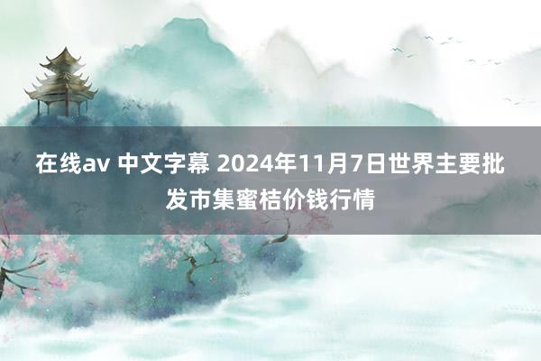 在线av 中文字幕 2024年11月7日世界主要批发市集蜜桔价钱行情