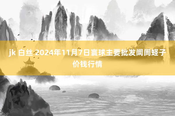 jk 白丝 2024年11月7日寰球主要批发阛阓蛏子价钱行情