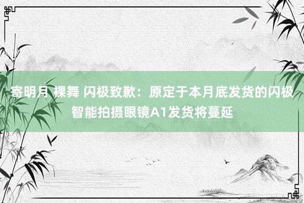 寄明月 裸舞 闪极致歉：原定于本月底发货的闪极智能拍摄眼镜A1发货将蔓延