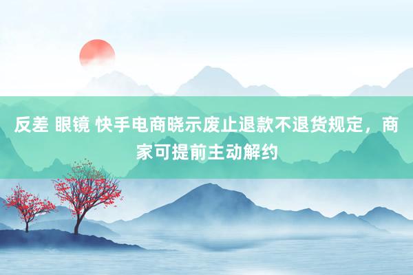 反差 眼镜 快手电商晓示废止退款不退货规定，商家可提前主动解约