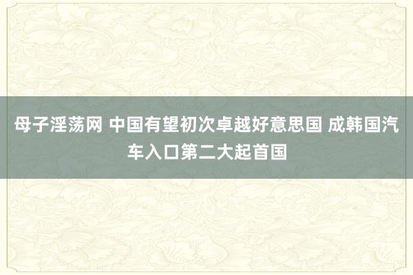 母子淫荡网 中国有望初次卓越好意思国 成韩国汽车入口第二大起首国