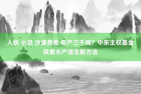 人妖 小说 沙漠养鱼 年产三千吨？中东主权基金探索水产滋生新方法