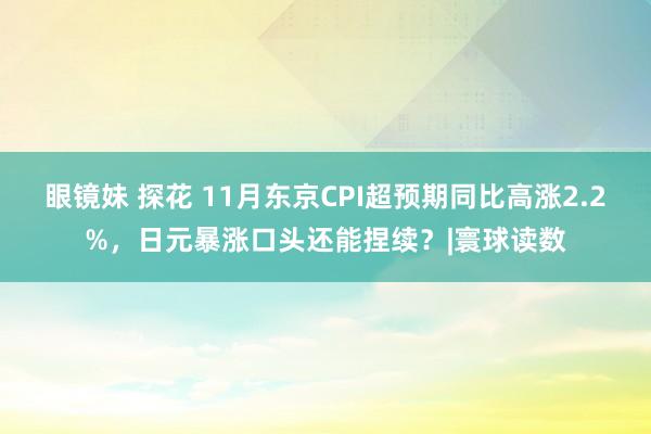 眼镜妹 探花 11月东京CPI超预期同比高涨2.2%，日元暴涨口头还能捏续？|寰球读数