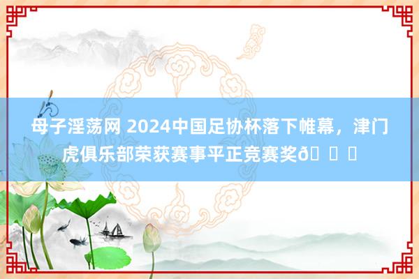 母子淫荡网 2024中国足协杯落下帷幕，津门虎俱乐部荣获赛事平正竞赛奖🏆