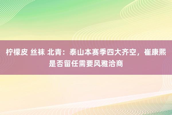 柠檬皮 丝袜 北青：泰山本赛季四大齐空，崔康熙是否留任需要风雅洽商