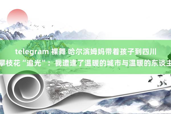 telegram 裸舞 哈尔滨姆妈带着孩子到四川攀枝花“追光”：我遭逢了温暖的城市与温暖的东谈主