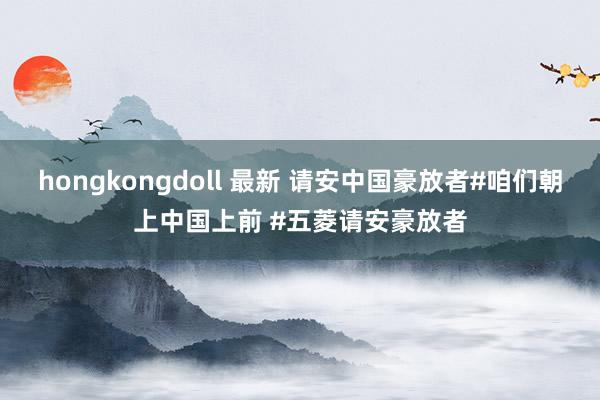 hongkongdoll 最新 请安中国豪放者#咱们朝上中国上前 #五菱请安豪放者