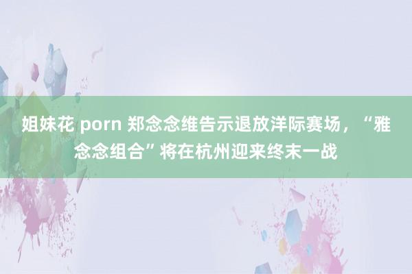 姐妹花 porn 郑念念维告示退放洋际赛场，“雅念念组合”将在杭州迎来终末一战