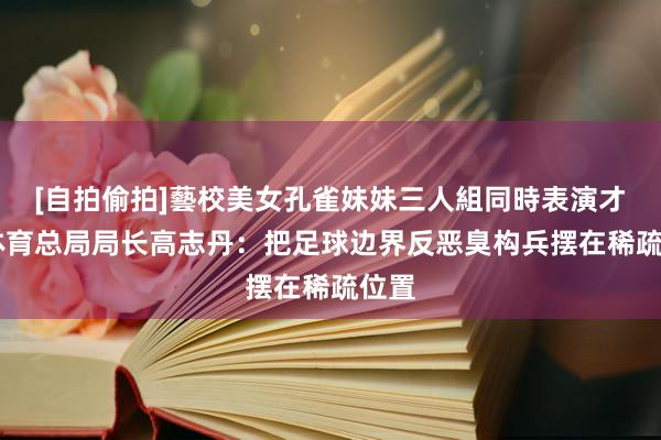 [自拍偷拍]藝校美女孔雀妹妹三人組同時表演才藝 体育总局局长高志丹：把足球边界反恶臭构兵摆在稀疏位置